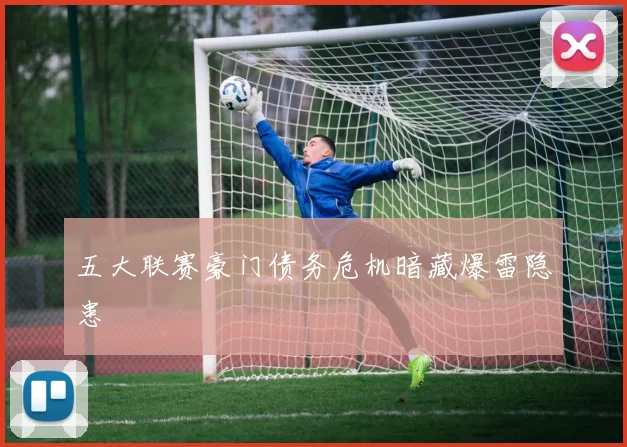 五大联赛豪门债务危机暗藏爆雷隐患