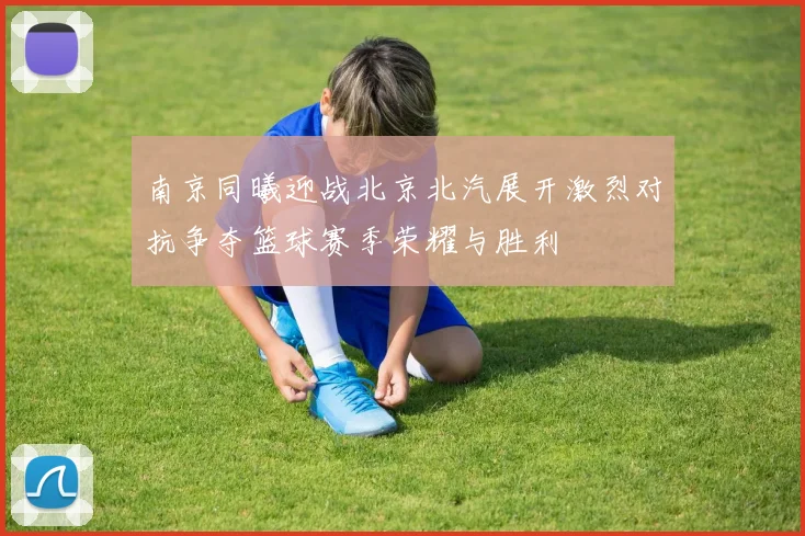 南京同曦迎战北京北汽展开激烈对抗争夺篮球赛季荣耀与胜利