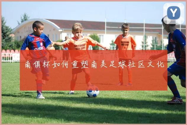 南俱杯如何重塑南美足球社区文化