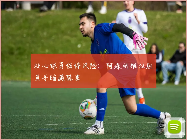 核心球员伤停风险：阿森纳维拉胜负手暗藏隐患