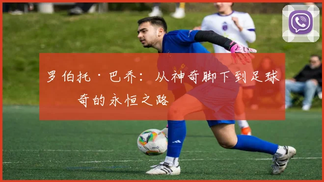 罗伯托·巴乔：从神奇脚下到足球传奇的永恒之路