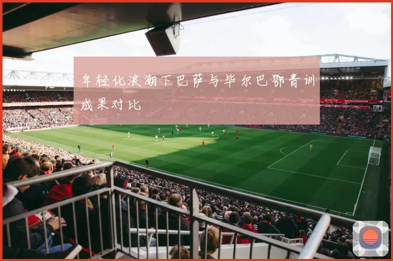 年轻化浪潮下巴萨与毕尔巴鄂青训成果对比