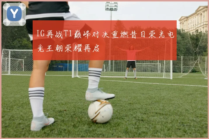 IG再战T1巅峰对决重燃昔日荣光电竞王朝荣耀再启