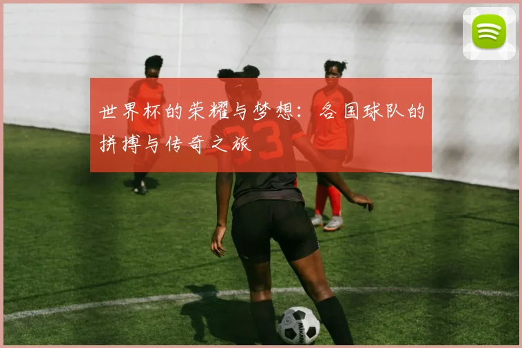 世界杯的荣耀与梦想：各国球队的拼搏与传奇之旅