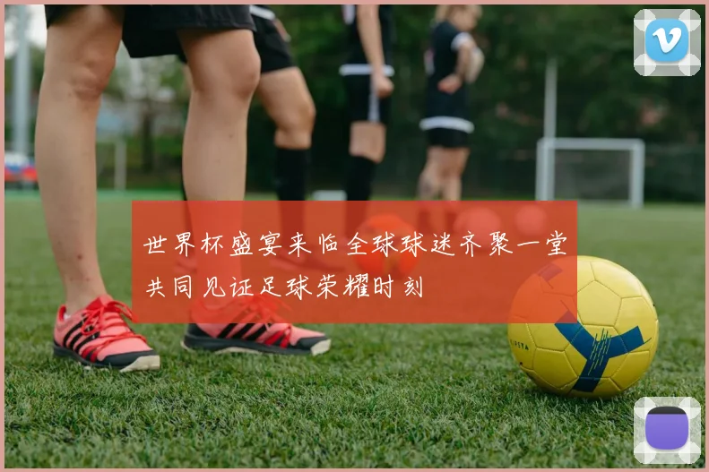 世界杯盛宴来临全球球迷齐聚一堂共同见证足球荣耀时刻