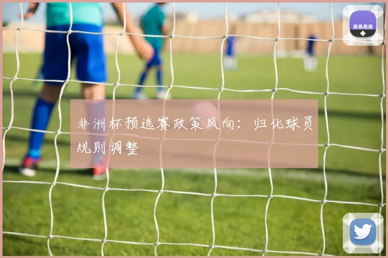 非洲杯预选赛政策风向：归化球员规则调整