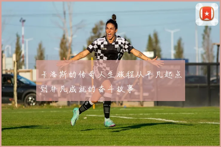 卡洛斯的传奇人生旅程从平凡起点到非凡成就的奋斗故事