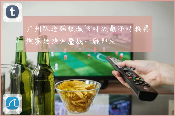 广州队迎强敌激情对决巅峰对抗再燃赛场热血鏖战一触即发